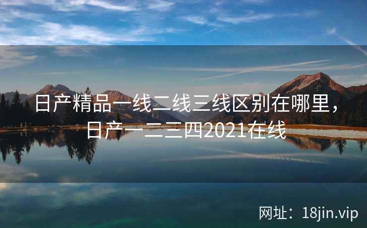 日产精品一线二线三线区别在哪里，日产一二三四2021在线
