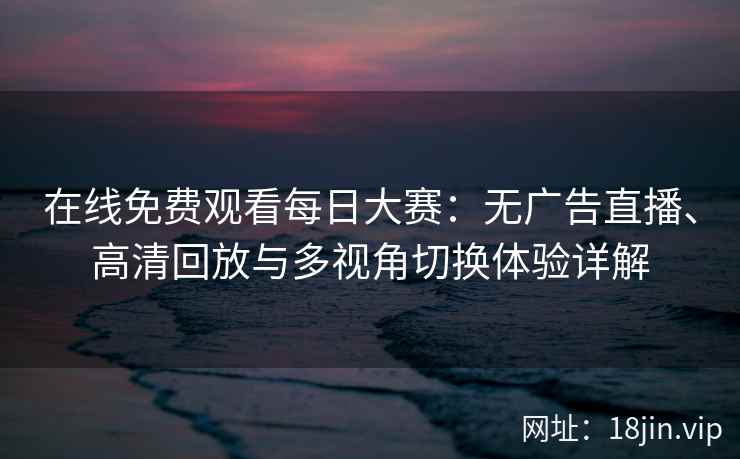 在线免费观看每日大赛：无广告直播、高清回放与多视角切换体验详解