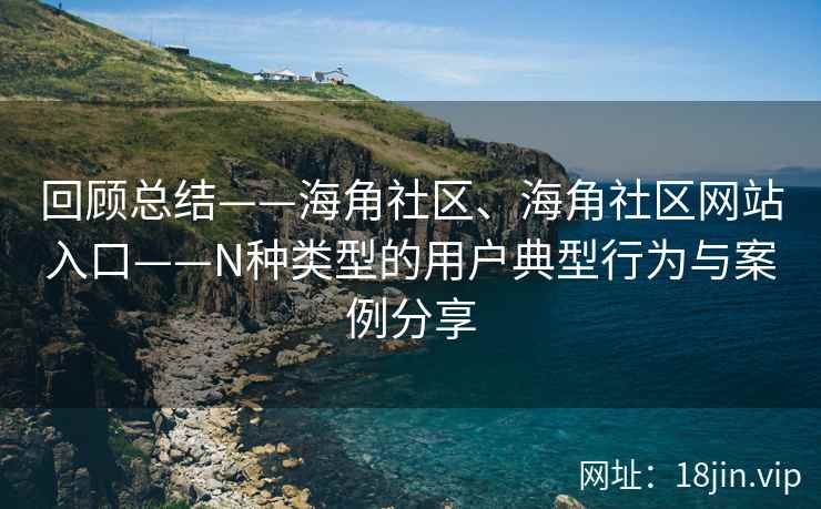 回顾总结——海角社区、海角社区网站入口——N种类型的用户典型行为与案例分享
