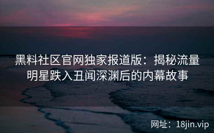 黑料社区官网独家报道版：揭秘流量明星跌入丑闻深渊后的内幕故事