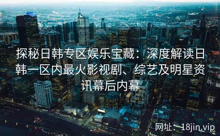 探秘日韩专区娱乐宝藏：深度解读日韩一区内最火影视剧、综艺及明星资讯幕后内幕