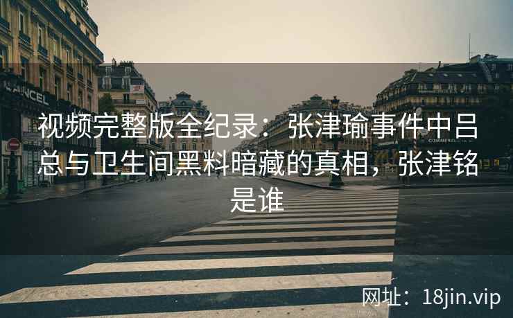 视频完整版全纪录：张津瑜事件中吕总与卫生间黑料暗藏的真相，张津铭是谁