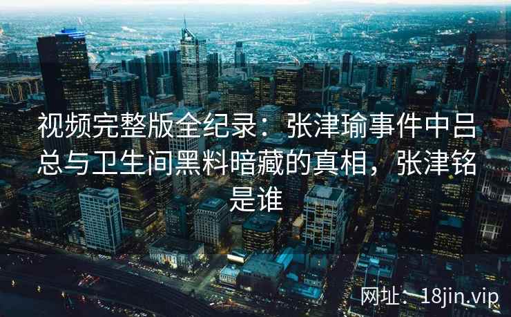 视频完整版全纪录：张津瑜事件中吕总与卫生间黑料暗藏的真相，张津铭是谁