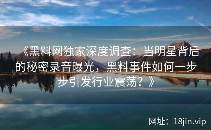 《黑料网独家深度调查：当明星背后的秘密录音曝光，黑料事件如何一步步引发行业震荡？》