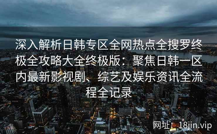 深入解析日韩专区全网热点全搜罗终极全攻略大全终极版：聚焦日韩一区内最新影视剧、综艺及娱乐资讯全流程全记录