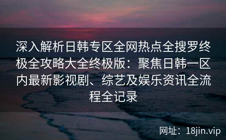 深入解析日韩专区全网热点全搜罗终极全攻略大全终极版：聚焦日韩一区内最新影视剧、综艺及娱乐资讯全流程全记录