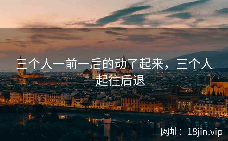 三个人一前一后的动了起来，三个人一起往后退