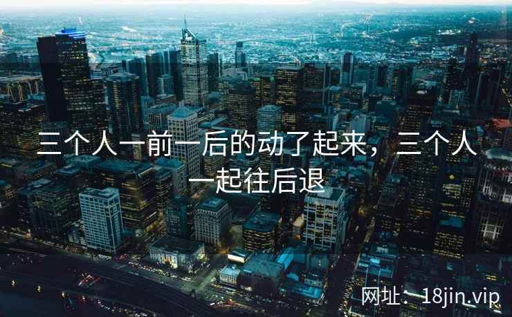三个人一前一后的动了起来，三个人一起往后退