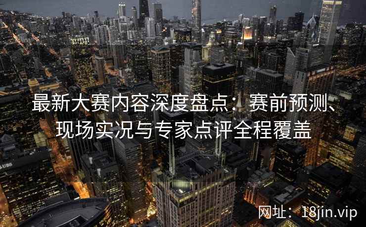 最新大赛内容深度盘点：赛前预测、现场实况与专家点评全程覆盖
