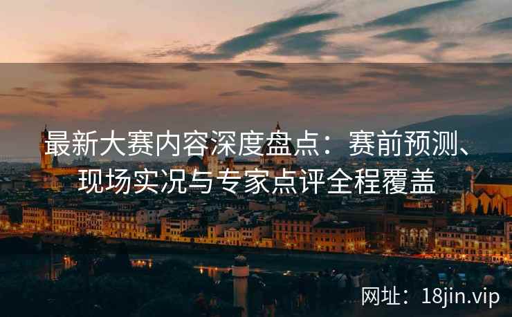 最新大赛内容深度盘点：赛前预测、现场实况与专家点评全程覆盖
