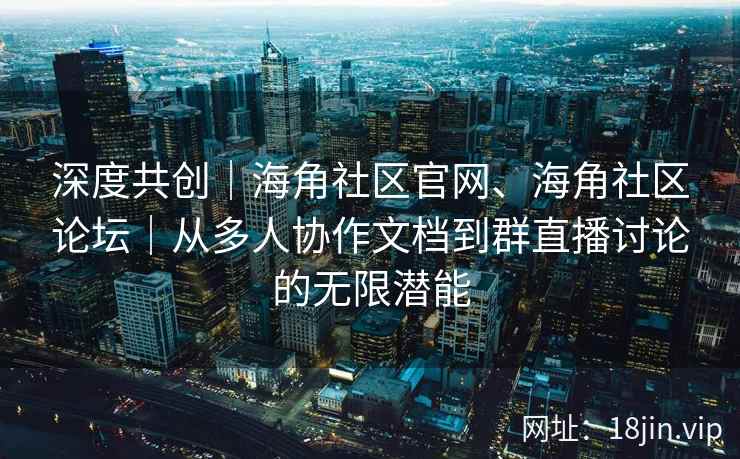 深度共创｜海角社区官网、海角社区论坛｜从多人协作文档到群直播讨论的无限潜能