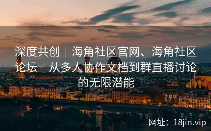 深度共创｜海角社区官网、海角社区论坛｜从多人协作文档到群直播讨论的无限潜能