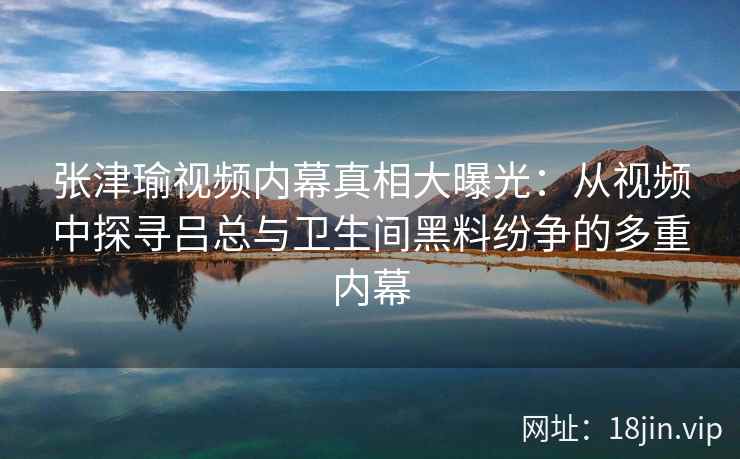 张津瑜视频内幕真相大曝光：从视频中探寻吕总与卫生间黑料纷争的多重内幕