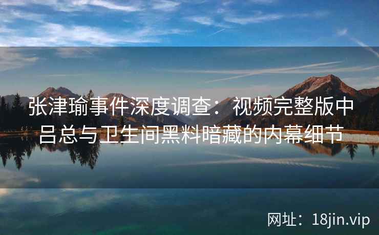 张津瑜事件深度调查：视频完整版中吕总与卫生间黑料暗藏的内幕细节