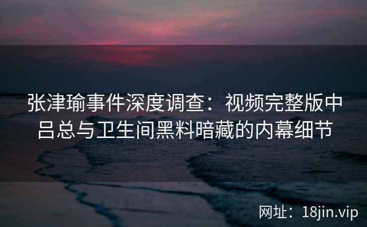 张津瑜事件深度调查：视频完整版中吕总与卫生间黑料暗藏的内幕细节