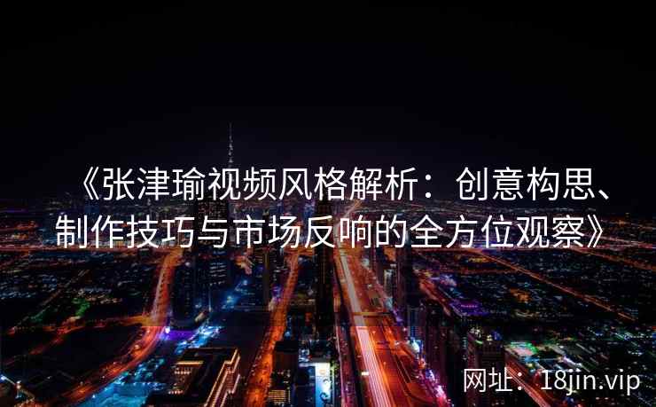 《张津瑜视频风格解析：创意构思、制作技巧与市场反响的全方位观察》