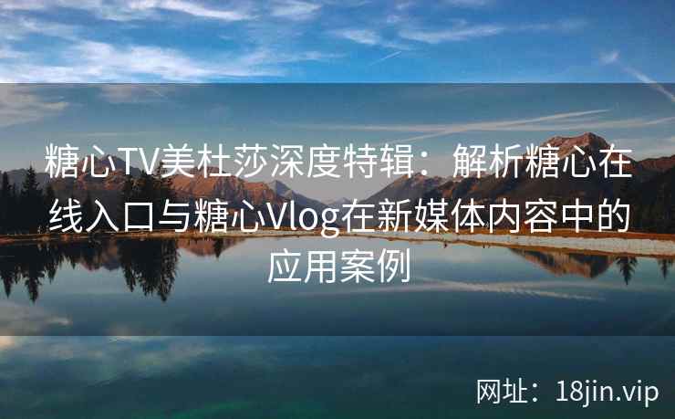 糖心TV美杜莎深度特辑：解析糖心在线入口与糖心Vlog在新媒体内容中的应用案例