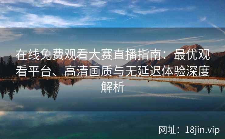 在线免费观看大赛直播指南：最优观看平台、高清画质与无延迟体验深度解析