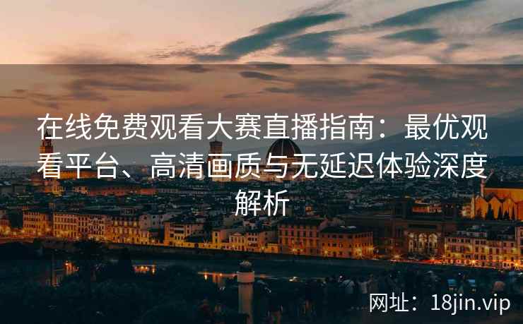 在线免费观看大赛直播指南：最优观看平台、高清画质与无延迟体验深度解析