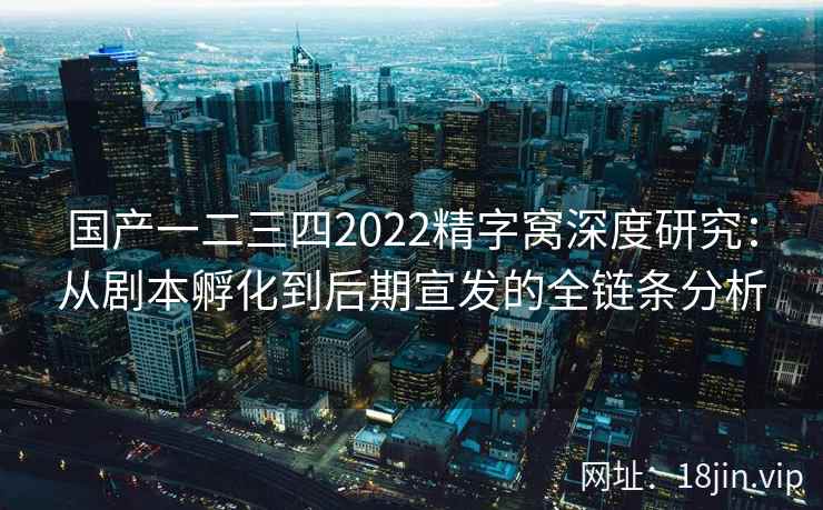 国产一二三四2022精字窝深度研究：从剧本孵化到后期宣发的全链条分析