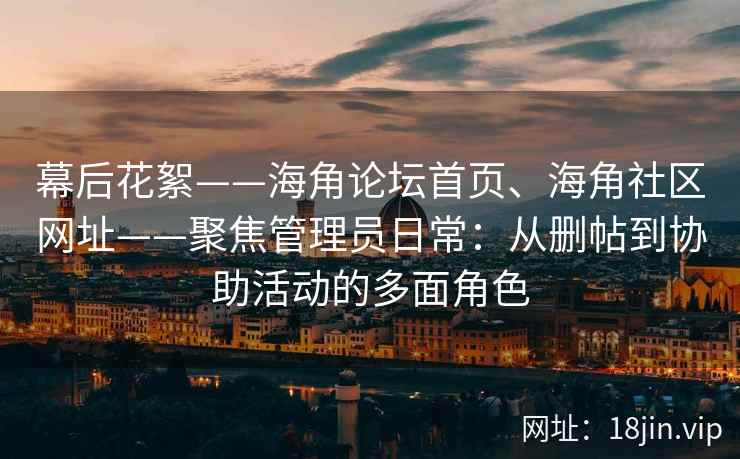 幕后花絮——海角论坛首页、海角社区网址——聚焦管理员日常：从删帖到协助活动的多面角色
