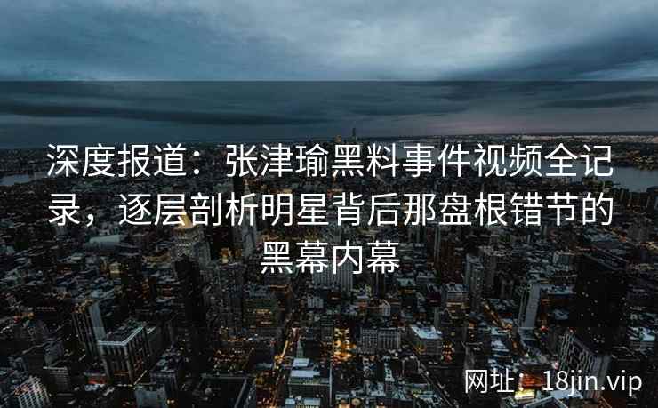 深度报道：张津瑜黑料事件视频全记录，逐层剖析明星背后那盘根错节的黑幕内幕