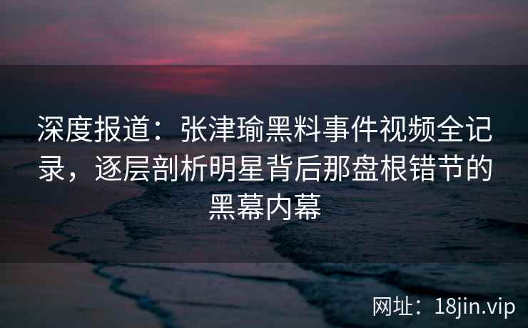 深度报道：张津瑜黑料事件视频全记录，逐层剖析明星背后那盘根错节的黑幕内幕