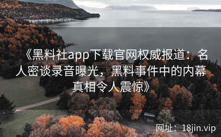 《黑料社app下载官网权威报道：名人密谈录音曝光，黑料事件中的内幕真相令人震惊》