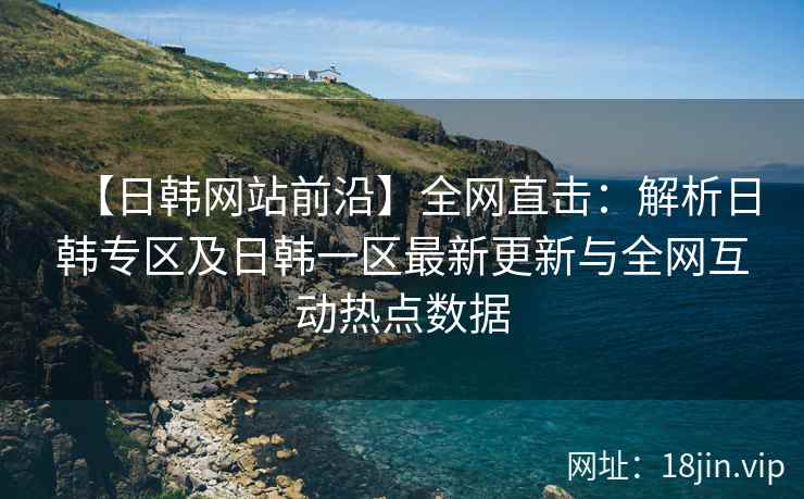 【日韩网站前沿】全网直击：解析日韩专区及日韩一区最新更新与全网互动热点数据