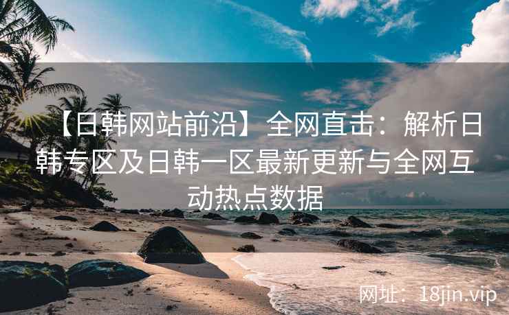 【日韩网站前沿】全网直击：解析日韩专区及日韩一区最新更新与全网互动热点数据