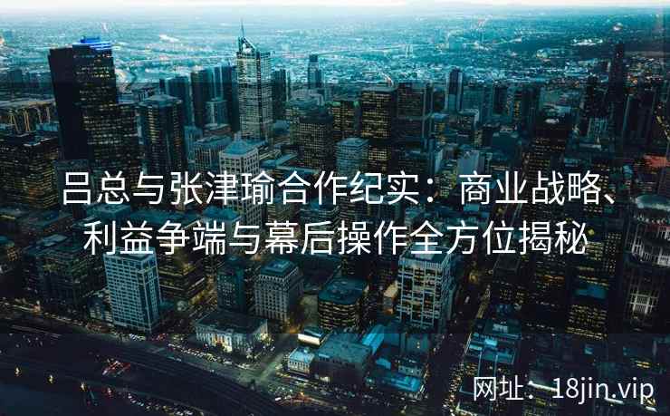 吕总与张津瑜合作纪实：商业战略、利益争端与幕后操作全方位揭秘