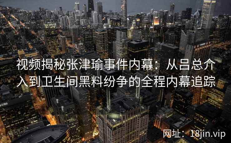 视频揭秘张津瑜事件内幕：从吕总介入到卫生间黑料纷争的全程内幕追踪
