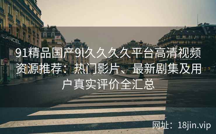 91精品国产9l久久久久平台高清视频资源推荐：热门影片、最新剧集及用户真实评价全汇总