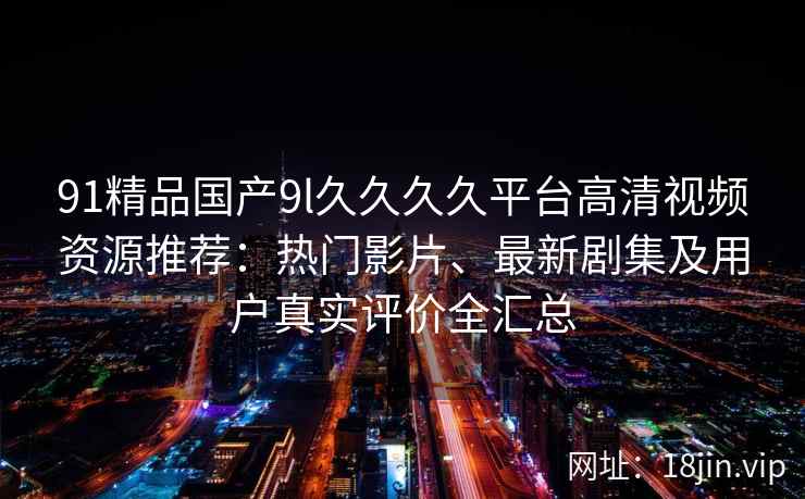 91精品国产9l久久久久平台高清视频资源推荐：热门影片、最新剧集及用户真实评价全汇总